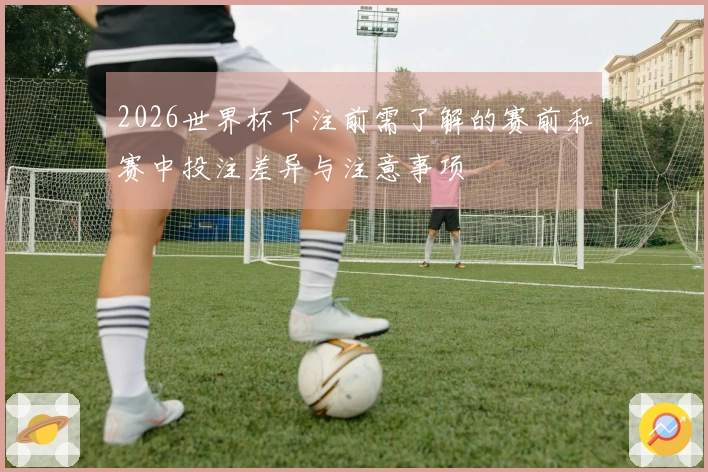 2026世界杯下注前需了解的赛前和赛中投注差异与注意事项