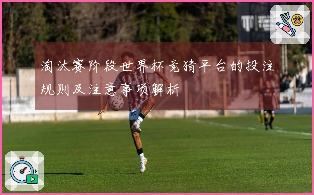 淘汰赛阶段世界杯竞猜平台的投注规则及注意事项解析