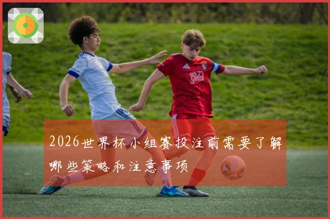 2026世界杯小组赛投注前需要了解哪些策略和注意事项
