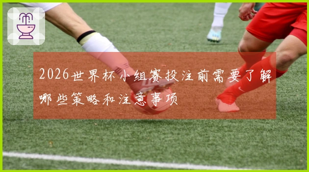 2026世界杯小组赛投注前需要了解哪些策略和注意事项