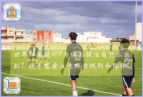 世界杯竞猜APP与体彩投注有什么区别？新手需要注意哪些规则和陷阱